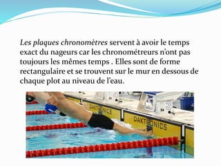 Les plaques chronomètres servent à avoir le temps
exact du nageurs car les chronométreurs n’ont pas
toujours les mêmes temps . Elles sont de forme
rectangulaire et se trouvent sur le mur en dessous de
chaque plot au niveau de l’eau.
 