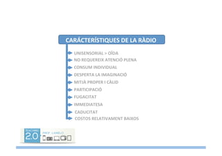 CARÁCTERÍSTIQUES	
  DE	
  LA	
  RÀDIO	
  
UNISENSORIAL	
  >	
  OÏDA	
  
NO	
  REQUEREIX	
  ATENCIÓ	
  PLENA	
  
DESPERTA	
  LA	
  IMAGINACIÓ	
  
CONSUM	
  INDIVIDUAL	
  
MITJÀ	
  PROPER	
  I	
  CÀLID	
  
PARTICIPACIÓ	
  
FUGACITAT	
  
IMMEDIATESA	
  
CADUCITAT	
  
COSTOS	
  RELATIVAMENT	
  BAIXOS	
  
 