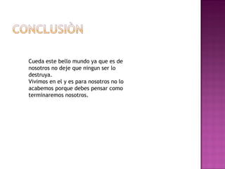 Cueda este bello mundo ya que es de
nosotros no deje que ningun ser lo
destruya.
Vivimos en el y es para nosotros no lo
acabemos porque debes pensar como
terminaremos nosotros.
 