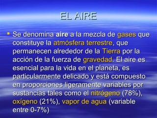 EL AIREEL AIRE
 Se denominaSe denomina aireaire a la mezcla dea la mezcla de gasesgases queque
constituye laconstituye la atmósfera terrestreatmósfera terrestre, que, que
permanecen alrededor de lapermanecen alrededor de la TierraTierra por lapor la
acción de la fuerza deacción de la fuerza de gravedadgravedad. El aire es. El aire es
esencial para la vida en el planeta, esesencial para la vida en el planeta, es
particularmente delicado y está compuestoparticularmente delicado y está compuesto
en proporciones ligeramente variables poren proporciones ligeramente variables por
sustancias tales como elsustancias tales como el nitrógenonitrógeno (78%),(78%),
oxígenooxígeno (21%),(21%), vapor de aguavapor de agua (variable(variable
entre 0-7%)entre 0-7%)
 