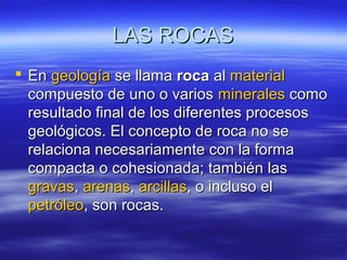 LAS ROCASLAS ROCAS
 EnEn geologíageología se llamase llama rocaroca alal materialmaterial
compuesto de uno o varioscompuesto de uno o varios mineralesminerales comocomo
resultado final de los diferentes procesosresultado final de los diferentes procesos
geológicos. El concepto de roca no segeológicos. El concepto de roca no se
relaciona necesariamente con la formarelaciona necesariamente con la forma
compacta o cohesionada; también lascompacta o cohesionada; también las
gravasgravas,, arenasarenas,, arcillasarcillas, o incluso el, o incluso el
petróleopetróleo, son rocas., son rocas.
 