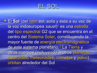 EL SOLEL SOL
 ElEl SolSol (del(del latínlatín solsol,, solissolis y ésta a su vez dey ésta a su vez de
la voz indoeuropeala voz indoeuropea sauelsauel))[1][1]
es unaes una estrellaestrella
deldel tipo espectraltipo espectral G2 que se encuentra en elG2 que se encuentra en el
centro delcentro del Sistema SolarSistema Solar, constituyendo la, constituyendo la
mayor fuente demayor fuente de energía electromagnéticaenergía electromagnética
de este sistema planetario.de este sistema planetario.[2][2]
LaLa TierraTierra yy
otros cuerpos (incluyendo a otrosotros cuerpos (incluyendo a otros planetasplanetas,,
asteroidesasteroides,, meteoroidesmeteoroides,, cometascometas yy polvopolvo))
orbitanorbitan alrededor del Solalrededor del Sol
 