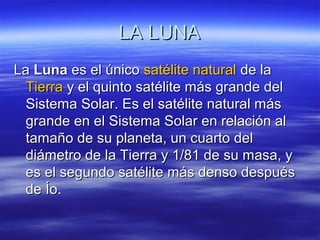 LA LUNALA LUNA
LaLa LunaLuna es el únicoes el único satélite naturalsatélite natural de lade la
TierraTierra y el quinto satélite más grande dely el quinto satélite más grande del
Sistema Solar. Es el satélite natural másSistema Solar. Es el satélite natural más
grande en el Sistema Solar en relación algrande en el Sistema Solar en relación al
tamaño de su planeta, un cuarto deltamaño de su planeta, un cuarto del
diámetro de la Tierra y 1/81 de su masa, ydiámetro de la Tierra y 1/81 de su masa, y
es el segundo satélite más denso despuéses el segundo satélite más denso después
de Ío.de Ío.
 