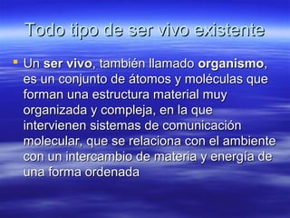 Todo tipo de ser vivo existenteTodo tipo de ser vivo existente
 UnUn ser vivoser vivo, también llamado, también llamado organismoorganismo,,
es un conjunto de átomos y moléculas quees un conjunto de átomos y moléculas que
forman una estructura material muyforman una estructura material muy
organizada y compleja, en la queorganizada y compleja, en la que
intervienen sistemas de comunicaciónintervienen sistemas de comunicación
molecular, que se relaciona con el ambientemolecular, que se relaciona con el ambiente
con un intercambio de materia y energía decon un intercambio de materia y energía de
una forma ordenadauna forma ordenada
 