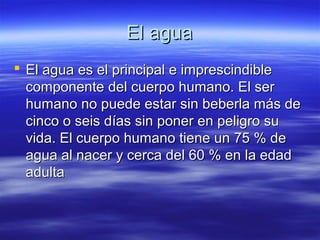 El aguaEl agua
 El agua es el principal e imprescindibleEl agua es el principal e imprescindible
componente del cuerpo humano. El sercomponente del cuerpo humano. El ser
humano no puede estar sin beberla más dehumano no puede estar sin beberla más de
cinco o seis días sin poner en peligro sucinco o seis días sin poner en peligro su
vida. El cuerpo humano tiene un 75 % devida. El cuerpo humano tiene un 75 % de
agua al nacer y cerca del 60 % en la edadagua al nacer y cerca del 60 % en la edad
adultaadulta
 
