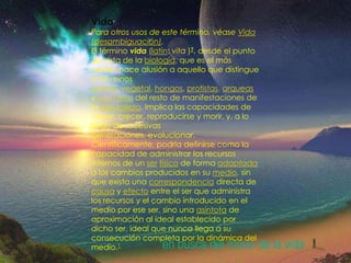 La vidaVidaPara otros usos de este término, véase Vida (desambiguación).El término vida (latín: vita )?, desde el punto de vista de la biología, que es el más usado, hace alusión a aquello que distingue a los reinos animal, vegetal, hongos, protistas, arqueas y bacterias del resto de manifestaciones de la naturaleza. Implica las capacidades de nacer, crecer, reproducirse y morir, y, a lo largo de sucesivas generaciones, evolucionar.Científicamente, podría definirse como la capacidad de administrar los recursos internos de un serfísico de forma adaptada a los cambios producidos en su medio, sin que exista una correspondencia directa de causa y efecto entre el ser que administra los recursos y el cambio introducido en el medio por ese ser, sino una asíntota de aproximación al ideal establecido por dicho ser, ideal que nunca llega a su consecución completa por la dinámica del medio.1