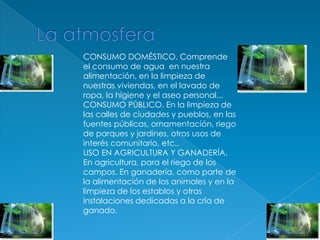 La atmosferaCONSUMO DOMÉSTICO. Comprende el consumo de agua  en nuestra alimentación, en la limpieza de nuestras viviendas, en el lavado de ropa, la higiene y el aseo personal...CONSUMO PÚBLICO. En la limpieza de las calles de ciudades y pueblos, en las fuentes públicas, ornamentación, riego de parques y jardines, otros usos de interés comunitario, etc..USO EN AGRICULTURA Y GANADERÍA. En agricultura, para el riego de los campos. En ganadería, como parte de la alimentación de los animales y en la limpieza de los establos y otras instalaciones dedicadas a la cría de ganado.