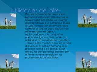 Utilidades del aireDel aire por medio de un proceso llamado licuefacción del aire que se lleva a cabo por medio de un gran cilindro hidráulico se comprime el aire en una compresión isotérmica hasta cambiar el aire de gas a liquido y de allí se extrae el nitrógeno liquido, oxigeno, y en pequeñas porciones algunos gases nobles . La utilidad se da en la industria genética , clínica entre muchas otras. en la vida diaria pues el cuerpo humano en el proceso químico de la respiración separa los componentes del aire con el fin de obtener energía en los procesos redo de las células.