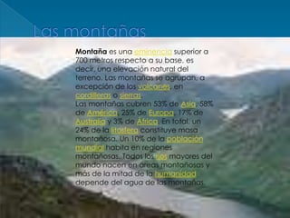 Las montañasMontaña es una eminencia superior a 700 metros respecto a su base, es decir, una elevación natural del terreno. Las montañas se agrupan, a excepción de los volcanes, en cordilleras o sierras.Las montañas cubren 53% de Asia, 58% de América, 25% de Europa, 17% de Australia y 3% de África. En total, un 24% de la litosfera constituye masa montañosa. Un 10% de la población mundial habita en regiones montañosas. Todos los ríos mayores del mundo nacen en áreas montañosas y más de la mitad de la humanidad depende del agua de las montañas.