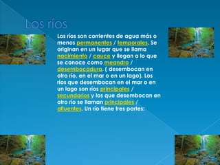 Los ríosLos ríos son corrientes de agua más o menos permanentes / temporales. Se originan en un lugar que se llama nacimiento / cauce y llegan a lo que se conoce como meandro / desembocadura. ( desembocan en otro río, en el mar o en un lago). Los ríos que desembocan en el mar o en un lago son ríos principales / secundarios y los que desembocan en otro río se llaman principales / afluentes. Un río tiene tres partes: