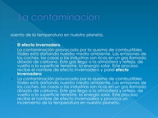 La contaminacionsoento de la temperatura en nuestro planeta..El efecto invernaderoLa contaminación provocada por la quema de combustibles fósiles está dañando nuestro medio ambiente. Las emisiones de los coches, las casas o las industrias son ricas en un gas llamado dióxido de carbono. Este gas llega a la atmósfera y refleja, de vuelta a la superficie terrestre, la energía solar. Este proceso recibe el nombre de efecto invernadero y parelefecto invernaderoLa contaminación provocada por la quema de combustibles fósiles está dañando nuestro medio ambiente. Las emisiones de los coches, las casas o las industrias son ricas en un gas llamado dióxido de carbono. Este gas llega a la atmósfera y refleja, de vuelta a la superficie terrestre, la energía solar. Este proceso recibe el nombre de efecto invernadero y provoca un incremento de la temperatura en nuestro planeta.