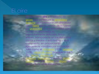 El aireSe denomina aire a la mezcla de gases que constituye la atmósfera terrestre, que permanecen alrededor de la Tierra por la acción de la fuerza de gravedad. El aire es esencial para la vida en el planeta, es particularmente delicado, fino y etéreo, transparente en las distancias cortas y medias si está limpio, y está compuesto, en proporciones ligeramente variables por sustancias tales como el nitrógeno (78%), oxígeno (21%), vapor de agua (variable entre 0-7%), ozono, dióxido de carbono, hidrógeno y algunos gases nobles como el criptón o el argón, es decir, 1% de otras sustancias.