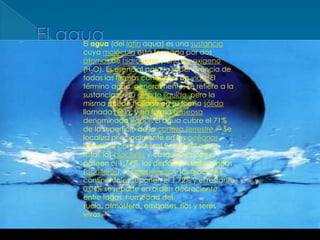 El aguaEl agua (del latínaqua) es una sustancia cuya molécula está formada por dos átomos de hidrógeno y uno de oxígeno (H2O). Es esencial para la supervivencia de todas las formas conocidas de vida. El término agua, generalmente, se refiere a la sustancia en su estadolíquido, pero la misma puede hallarse en su forma sólida llamada hielo, y en forma gaseosa denominada vapor. El agua cubre el 71% de la superficie de la corteza terrestre.[2] Se localiza principalmente en los océanos donde se concentra el 96,5% del agua total, los glaciares y casquetes polares poseen el 1,74%, los depósitos subterráneos (acuíferos), los permafrost y los glaciares continentales suponen el 1,72% y el restante 0,04% se reparte en orden decreciente entre lagos, humedad del suelo, atmósfera, embalses, ríos y seres vivos.[3