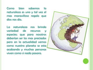 Como bien sabemos la naturaleza es uno y tal vez el mas maravilloso regalo que dios nos dio.La naturaleza nos brinda variedad de recursos y especies; que para nosotros deberían ser los mas preciados pero en la actualidad vemos como nuestro planeta se esta acabando y muchas personas viven como si nada pasara. 