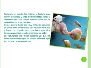 Teniendo en cuenta las historias y todo lo que hemos escuchado y visto mediante fotos, libros, y documentales, nos damos cuenta como era la naturaleza en otros tiempos.Vemos que la tierra era muy fértil, las personas de antes eran alimentadas con muchas verduras y frutas, con comida sana, que hacia que ellas tengan un periodo mucho mas largo de vida.La naturaleza era mejor cuidada ya que no había tanta tecnología, ni tantas industrias que son las que mas contaminan. 