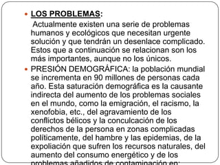 LOS PROBLEMAS:    Actualmente existen una serie de problemas humanos y ecológicos que necesitan urgente solución y que tendrán un desenlace complicado. Estos que a continuación se relacionan son los más importantes, aunque no los únicos.PRESIÓN DEMOGRÁFICA: la población mundial se incrementa en 90 millones de personas cada año. Esta saturación demográfica es la causante indirecta del aumento de los problemas sociales en el mundo, como la emigración, el racismo, la xenofobia, etc., del agravamiento de los conflictos bélicos y la conculcación de los derechos de la persona en zonas complicadas políticamente, del hambre y las epidemias, de la expoliación que sufren los recursos naturales, del aumento del consumo energético y de los problemas añadidos de contaminación en: