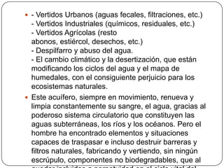 - Vertidos Urbanos (aguas fecales, filtraciones, etc.)- Vertidos Industriales (químicos, residuales, etc.)- Vertidos Agrícolas (resto abonos, estiércol, desechos, etc.)- Despilfarro y abuso del agua. - El cambio climático y la desertización, que están modificando los ciclos del agua y el mapa de humedales, con el consiguiente perjuicio para los ecosistemas naturales.Este acuífero, siempre en movimiento, renueva y limpia constantemente su sangre, el agua, gracias al poderoso sistema circulatorio que constituyen las aguas subterráneas, los ríos y los océanos. Pero el hombre ha encontrado elementos y situaciones capaces de traspasar e incluso destruir barreras y filtros naturales, fabricando y vertiendo, sin ningún escrúpulo, componentes no biodegradables, que al quedar incluidos a perpetuidad en el ciclo vital del agua, se han convertido en el SIDA del Planeta.