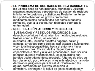 EL PROBLEMA DE QUE HACER CON LA BASURA: En los últimos años se han diseñado, fabricado y utilizado sistemas, tecnologías y programas de gestión de residuos infinitamente costosos y sofisticados.Posteriormente se han podido observar los graves problemas medioambientales ocasionados por estos supuestos remedios, que, a la postre, han resultado peor que la enfermedad.RECUPERACIÓN, AHORRO Y RECICLADO.    SUSTANCIAS Y RESIDUOS PELIGROSOS: Los desechos químicos industriales, los metales, los residuos tóxicos como el Cloro, las escorias nucleares, etc., invaden nuestros hogares, calles y campos, arrojados como colillas, con escaso o nulo control y con total irresponsabilidad hacia el entorno y hacia nosotros mismos. El caso de los plaguicidas es especialmente claro y a la vez preocupante. Tras ser una panacea durante mucho tiempo, los plaguicidas han perdido aceleradamente su prestigio. Algunos de ellos se han desvelado poco eficaces, y los más efectivos han sido declarados peligrosos para la salud. Contaminan las aguas, corrompen los cultivos, ensucian la atmósfera, envenenan la salud de los consumidores y causan graves enfermedades e incluso la muerte a los agricultores y asalariados que los aplican.