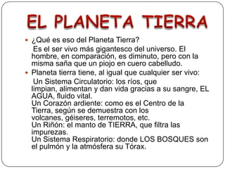¿Qué es eso del Planeta Tierra?    Es el ser vivo más gigantesco del universo. El hombre, en comparación, es diminuto, pero con la misma saña que un piojo en cuero cabelludo.Planeta tierra tiene, al igual que cualquier ser vivo:    Un Sistema Circulatorio: los ríos, que limpian, alimentan y dan vida gracias a su sangre, EL AGUA, fluido vital.Un Corazón ardiente: como es el Centro de la Tierra, según se demuestra con los volcanes, géiseres, terremotos, etc.Un Riñón: el manto de TIERRA, que filtra las impurezas.Un Sistema Respiratorio: donde LOS BOSQUES son el pulmón y la atmósfera su Tórax.EL PLANETA TIERRA