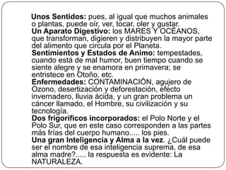 Unos Sentidos: pues, al igual que muchos animales o plantas, puede oír, ver, tocar, oler y gustar.Un Aparato Digestivo: los MARES Y OCÉANOS, que transforman, digieren y distribuyen la mayor parte del alimento que circula por el Planeta. Sentimientos y Estados de Animo: tempestades, cuando está de mal humor, buen tiempo cuando se siente alegre y se enamora en primavera; se entristece en Otoño, etc.Enfermedades: CONTAMINACIÓN, agujero de Ozono, desertización y deforestación, efecto invernadero, lluvia ácida, y un gran problema un cáncer llamado, el Hombre, su civilización y su tecnología.Dos frigoríficos incorporados: el Polo Norte y el Polo Sur, que en este caso corresponden a las partes más frías del cuerpo humano..... los pies.Una gran Inteligencia y Alma a la vez. ¿Cuál puede ser el nombre de esa inteligencia suprema, de esa alma madre?..... la respuesta es evidente: La NATURALEZA.