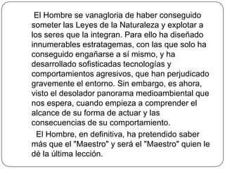     El Hombre se vanagloria de haber conseguido someter las Leyes de la Naturaleza y explotar a los seres que la integran. Para ello ha diseñado innumerables estratagemas, con las que solo ha conseguido engañarse a sí mismo, y ha desarrollado sofisticadas tecnologías y comportamientos agresivos, que han perjudicado gravemente el entorno. Sin embargo, es ahora, visto el desolador panorama medioambiental que nos espera, cuando empieza a comprender el alcance de su forma de actuar y las consecuencias de su comportamiento.     El Hombre, en definitiva, ha pretendido saber más que el "Maestro" y será el "Maestro" quien le dé la última lección.