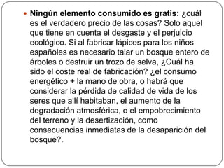 Ningún elemento consumido es gratis: ¿cuál es el verdadero precio de las cosas? Solo aquel que tiene en cuenta el desgaste y el perjuicio ecológico. Si al fabricar lápices para los niños españoles es necesario talar un bosque entero de árboles o destruir un trozo de selva, ¿Cuál ha sido el coste real de fabricación? ¿el consumo energético + la mano de obra, o habrá que considerar la pérdida de calidad de vida de los seres que allí habitaban, el aumento de la degradación atmosférica, o el empobrecimiento del terreno y la desertización, como consecuencias inmediatas de la desaparición del bosque?.