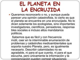 Queramos reconocerlo o no, y aunque pueda parecer una opinión catastrofista, lo cierto es que el planeta se encuentra en una encrucijada. No lo dicen solamente los ecologistas, sino importantes investigadores, científicos, pensadores, responsables sociales e incluso altos mandatarios políticos.    Sabemos que es fácil y con frecuencia inútil, caer en la interminable enumeración de problemas y catástrofes medioambientales que soporta nuestro Planeta, pero, es igualmente necesario. Describir calamidades no es agradable, ni para el que cuenta, ni para el que escucha, pero únicamente la información y la concienciación pueden corregir situaciones anómalas y mitigar consecuencias.EL PLANETA EN LA ENCRUJIDA