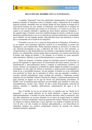  

                RELACIÓN DEL HOMBRE CON LA NATURALEZA


       La palabra "naturaleza" tiene dos significados fundamentales: En primer lugar,
podemos entender la Naturaleza como el conjunto, orden y disposición de la realidad
material existente, entendida como un sistema dotado de leyes propias al margen de la
intervención humana. En este sentido, la Naturaleza está formada por el conjunto de
todos los seres no artificiales que existen en el universo; y es cosmos (y no caos), en
cuanto es un conjunto ordenado y regulado por leyes (físicas, químicas, biológicas...).
En segundo lugar, el término naturaleza también designa la esencia o modo de ser que
determina específicamente a un ser; el conjunto de caracteres particulares o propiedades
que le definen. En este segundo sentido, cada individuo posee una naturaleza o esencia
que se corresponde con su modo de ser específico.
        El hombre es un ser vivo y, como tal, forma parte de la Naturaleza. El hombre es
un ser natural, cuya naturaleza específica consiste en la racionalidad, en poseer una
inteligencia y una voluntad libre. Dicha naturaleza humana es universal y lo coloca en
una situación privilegiada ya que, a diferencia del resto de los seres naturales, su
comportamiento no está determinado por los instintos y necesidades naturales sino que,
gracias a su voluntad libre, incluso puede obrar en oposición a los mismos (sacrificio de
la propia vida, huelga de hambre...). No obstante, en el hombre no existe oposición
entre naturaleza y libertad, ya que la libertad pertenece a su naturaleza.
        Desde sus orígenes, el hombre siempre ha intentado conocer la Naturaleza, ya
que de ello dependía su supervivencia. El conocimiento del marco natural, así como su
transformación y aprovechamiento motivó e impulsó el conocimiento científico y la
técnica. Gracias a su inteligencia, el hombre ha sabido adaptar la realidad a sus propias
necesidades, ha sido capaz de utilizar la naturaleza y perfeccionarla acomodándola al
modo de ser y necesidades humanas. Así por ejemplo, el hombre no se ha conformado
con recolectar los frutos que la naturaleza le ofrece, sino que aprendió a sembrar y
cosechar: primero manualmente, luego ayudado por animales y finalmente creando
máquinas con esa finalidad. Nuestros sistemas de embalse y canalización permiten tener
agua corriente en lugares en los que las lluvias son prácticamente inexistentes. El
hombre "usa" la naturaleza para satisfacer sus necesidades, pero también es cierto que,
lamentablemente, muchas veces "abusa" de ella y acaba destruyéndola: extinción de
especies animales y vegetales, deforestación, contaminación del agua y de la
atmósfera...
        Que el hombre no sea un ser natural más, no significa que sea "dueño de la
naturaleza" o que pueda utilizarla de un modo arbitrario o agotar sus recursos
indiscriminadamente: el hombre no posee derechos absolutos sobre la naturaleza, sino
que debe administrar sus recursos naturales en un marco de respeto hacia la realidad
natural en sí misma considerada y hacia las generaciones futuras. Destruir la naturaleza,
no respetar su riqueza, dinamismo y leyes equivale a no respetar al hombre que ha de
vivir de ella y en ella. Cuando no tratamos adecuadamente y con benevolencia la
naturaleza, tampoco nos estamos comportando nosotros de acuerdo con nuestra
naturaleza humana y dignidad.




                                                                                       1 
 
 