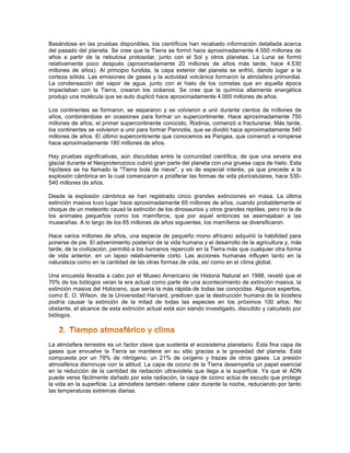 Basándose en las pruebas disponibles, los científicos han recabado información detallada acerca
del pasado del planeta. Se cree que la Tierra se formó hace aproximadamente 4.550 millones de
años a partir de la nebulosa protosolar, junto con el Sol y otros planetas. La Luna se formó
relativamente poco después (aproximadamente 20 millones de años más tarde, hace 4.530
millones de años). Al principio fundida, la capa exterior del planeta se enfrió, dando lugar a la
corteza sólida. Las emisiones de gases y la actividad volcánica formaron la atmósfera primordial.
La condensación del vapor de agua, junto con el hielo de los cometas que en aquella época
impactaban con la Tierra, crearon los océanos. Se cree que la química altamente energética
produjo una molécula que se auto duplicó hace aproximadamente 4.000 millones de años.

Los continentes se formaron, se separaron y se volvieron a unir durante cientos de millones de
años, combinándose en ocasiones para formar un supercontinente. Hace aproximadamente 750
millones de años, el primer supercontinente conocido, Rodinia, comenzó a fracturarse. Más tarde,
los continentes se volvieron a unir para formar Pannotia, que se dividió hace aproximadamente 540
millones de años. El último supercontinente que conocemos es Pangea, que comenzó a romperse
hace aproximadamente 180 millones de años.

Hay pruebas significativas, aún discutidas entre la comunidad científica, de que una severa era
glacial durante el Neoproterozoico cubrió gran parte del planeta con una gruesa capa de hielo. Esta
hipótesis se ha llamado la "Tierra bola de nieve", y es de especial interés, ya que precede a la
explosión cámbrica en la cual comenzaron a proliferar las formas de vida pluricelulares, hace 530-
540 millones de años.

Desde la explosión cámbrica se han registrado cinco grandes extinciones en masa. La última
extinción masiva tuvo lugar hace aproximadamente 65 millones de años, cuando probablemente el
choque de un meteorito causó la extinción de los dinosaurios y otros grandes reptiles, pero no la de
los animales pequeños como los mamíferos, que por aquel entonces se asemejaban a las
musarañas. A lo largo de los 65 millones de años siguientes, los mamíferos se diversificaron.

Hace varios millones de años, una especie de pequeño mono africano adquirió la habilidad para
ponerse de pie. El advenimiento posterior de la vida humana y el desarrollo de la agricultura y, más
tarde, de la civilización, permitió a los humanos repercutir en la Tierra más que cualquier otra forma
de vida anterior, en un lapso relativamente corto. Las acciones humanas influyen tanto en la
naturaleza como en la cantidad de las otras formas de vida, así como en el clima global.

Una encuesta llevada a cabo por el Museo Americano de Historia Natural en 1998, reveló que el
70% de los biólogos veían la era actual como parte de una acontecimiento de extinción masiva, la
extinción masiva del Holoceno, que sería la más rápida de todas las conocidas. Algunos expertos,
como E. O. Wilson, de la Universidad Harvard, predicen que la destrucción humana de la biosfera
podría causar la extinción de la mitad de todas las especies en los próximos 100 años. No
obstante, el alcance de esta extinción actual está aún siendo investigado, discutido y calculado por
biólogos.




La atmósfera terrestre es un factor clave que sustenta el ecosistema planetario. Esta fina capa de
gases que envuelve la Tierra se mantiene en su sitio gracias a la gravedad del planeta. Está
compuesta por un 78% de nitrógeno, un 21% de oxígeno y trazas de otros gases. La presión
atmosférica disminuye con la altitud. La capa de ozono de la Tierra desempeña un papel esencial
en la reducción de la cantidad de radiación ultravioleta que llega a la superficie. Ya que el ADN
puede verse fácilmente dañado por esta radiación, la capa de ozono actúa de escudo que protege
la vida en la superficie. La atmósfera también retiene calor durante la noche, reduciendo por tanto
las temperaturas extremas diarias.
 