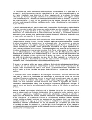 Las variaciones del tiempo atmosférico tienen lugar casi exclusivamente en la parte baja de la
atmósfera, y actúa de sistema convectivo para redistribuir el calor. Las corrientes oceánicas son
otro factor importante para determinar el clima, especialmente la circulación termohalina
submarina, que distribuye la energía calorífica de los océanos ecuatoriales a las regiones polares.
Estas corrientes ayudan a moderar las diferencias de temperatura entre el invierno y el verano en
las zonas templadas. Es más, sin las redistribuciones de energía calorífica que realizan las
corrientes oceánicas y atmosféricas, los trópicos serían mucho más cálidos y las regiones polares
mucho más frías.

El tiempo puede tener a la vez efectos beneficiosos y perjudiciales. Los fenómenos meteorológicos
extremos, como los tornados o los huracanes, pueden emplear grandes cantidades de energía en
su trayectoria y arrasar con todo lo que encuentren a su paso. La vegetación superficial ha
desarrollado una dependencia de la variación estacional del tiempo, y los cambios repentinos,
aunque sólo duren algunos años, pueden tener un efecto devastador, tanto en la vegetación como
en los animales que dependen de ella para alimentarse.

El clima planetario es una medida de la tendencia del tiempo atmosférico a lo largo del tiempo.
Pueden influir en él varios factores, como las corrientes oceánicas, el albedo superficial, los gases
de efecto invernadero, las variaciones en la luminosidad solar y los cambios en la órbita del
planeta. Basándonos en los registros históricos, hoy sabemos que la Tierra ha sufrido drásticos
cambios climáticos en el pasado, incluso glaciaciones. El clima de una región depende de una
cierta cantidad de factores, como la latitud. Una franja latitudinal de la superficie con características
climáticas similares conforma una región climática. En la Tierra, existen varias de estas regiones,
que van del clima tropical en el Ecuador al clima polar en los polos. En el tiempo también influyen
las estaciones, que resultan de la inclinación del eje de la Tierra con respecto a su plano orbital. De
esta forma, en cualquier momento dado durante el verano o el invierno, hay una parte del planeta
que está más directamente expuesta a los rayos del Sol. Esta exposición se va alternando al
tiempo que la Tierra va describiendo su órbita. En todo momento, sin importar la estación, los
hemisferios norte y sur experimentan condiciones climáticas opuestas.

El tiempo es un   sistema caótico que puede modificarse fácilmente con sólo pequeños cambios en
el entorno, por   ello las previsiones meteorológicas exactas sólo se limitan a algunos días. En
conjunto, están   sucediendo dos cosas a nivel global: (1) la temperatura está aumentando por
término medio;    y (2) los patrones del tiempo están cambiando y volviéndose cada vez más
caóticos.

El hecho de que las formas más básicas de vida vegetal comenzaran a realizar la fotosíntesis fue
clave para la creación de condiciones que permitiesen el desarrollo de formas de vida más
complejas. El oxígeno resultante del proceso se acumuló en la atmósfera y dio lugar a la capa de
ozono. La relación de simbiosis entre células pequeñas y otras mayores dio lugar al desarrollo de
células aún más complejas llamadas eucariotas. Las células se agruparon en colonias y
comenzaron a especializarse, dando lugar a auténticos organismos pluricelulares. Gracias a la
capa de ozono, que absorbe las radiaciones ultravioletas nocivas, la vida colonizó la superficie de
la Tierra.

Aunque no existe un consenso universal sobre la definición de la vida, los científicos, por lo
general, aceptan que la manifestación biológica de la vida se caracteriza por los siguientes factores
o funciones: organización, metabolismo, crecimiento, adaptación, respuesta a estímulos y
reproducción. De manera más sencilla, podemos considerar la vida como el estado característico
de los organismos. Las propiedades comunes a los organismos terrestres (plantas, animales,
hongos, protistas, archaea y bacterias) son las siguientes: son celulares, tienen una organización
compleja basada en el agua y el carbono, tienen un metabolismo y capacidad para crecer,
responder a estímulos y reproducirse. Por ello, se considera que una entidad que reúna estas
propiedades está viva. Sin embargo, no todas las definiciones que hay sobre la vida consideran
esenciales todas estas propiedades: también se puede considerar que las formas de vida análogas
creadas por el hombre son vida.
 
