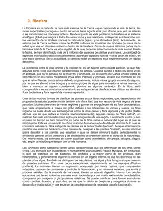 La biosfera es la parte de la capa más externa de la Tierra —que comprende el aire, la tierra, las
rocas superficiales y el agua— dentro de la cual tiene lugar la vida, y en donde, a su vez, se alteran
o se transforman los procesos bióticos. Desde el punto de vista geofísico, la biosfera es el sistema
ecológico global que integra a todos los seres vivos y sus relaciones, incluyendo su interacción con
los elementos de la litosfera (rocas), la hidrosfera (agua), y la atmósfera (aire). Actualmente, se
estima que la Tierra contiene cerca de 75.000 millones de toneladas de biomasa (la masa de la
vida), que vive en diversos entornos dentro de la biosfera. Cerca de nueve décimas partes de la
biomasa total de la Tierra es vida vegetal, de la que depende estrechamente la vida animal. Hasta
la fecha, se han identificado más de 2 millones de especies de plantas y animales, La cantidad de
especies individuales oscila constantemente: aparecen especies nuevas y otras dejan de existir, en
una base continua. En la actualidad, la cantidad total de especies está experimentando un rápido
descenso.

La diferencia entre la vida animal y la vegetal no es tan tajante como pueda parecer, ya que hay
algunos seres vivos que reúnen características de ambas. Giuliana dividió a todos los seres vivos
en plantas, que por lo general no se mueven, y animales. En el sistema de Carlos Linneo, éstos se
convirtieron en los reinos Vegetabilia (más tarde Plantae) y Animalia. Desde ese momento se vio
que el reino Plantae, como estaba definido originalmente, incluía varios grupos sin relación alguna,
por lo que se eliminó a los hongos y a varios grupos de algas para moverlos a reinos nuevos, si
bien a menudo se siguen considerando plantas en algunos contextos. En la flora, está
comprendida a veces la vida bacteriana tanto es así que ciertas clasificaciones utilizan los términos
flora bacteriana y flora vegetal de manera separada.

Una de las muchas formas de clasificar las plantas es por floras regionales, que, dependiendo del
propósito de estudio, pueden incluir también a la flora fósil, que son restos de vida vegetal de eras
pasadas. Muchas personas de varias regiones y países se enorgullecen de su flora característica,
que varía ampliamente a través del globo debido a las diferencias de climas y suelos. La flora
regional se suele dividir en subcategorías como la flora nativa y flora agrícola y de jardín (éstas
últimas son las que cultiva el hombre intencionadamente). Algunas clases de "flora nativa", en
realidad han sido introducidas hace siglos por emigrantes de una región o continente a otro, y con
el paso del tiempo se han convertido en parte de la flora nativa o natural del lugar en el que se
introdujeron. Éste es un ejemplo de cómo la acción humana puede desdibujar el límite de lo que se
considera naturaleza. Otra categoría de plantas es la de las "malas hierbas". Aunque el término ha
perdido uso entre los botánicos como manera de designar a las plantas "inútiles", su uso informal
(para describir a las plantas que estorban y que se deben eliminar) ilustra perfectamente la
tendencia general de las personas y las sociedades de pretender alterar el curso de la naturaleza.
Del mismo modo, los animales se suelen clasificar como domésticos, de granja, salvajes, plagas,
etc. según la relación que tengan con la vida humana.

Los animales como categoría tienen varias características que los diferencian de los otros seres
vivos. Los animales son eucarióticos y normalmente pluricelulares (véase Myxozoa, sin embargo),
lo que los distingue de las bacterias, los archaea y la mayor parte de los protistas. Son
heterótrofos, y generalmente digieren la comida en un órgano interno, lo que los diferencia de las
plantas y las algas. También se distinguen de las plantas, las algas y los hongos en que carecen
de paredes celulares. Con unas pocas excepciones, especialmente en las esponjas (Phylum
porífera), los animales tienen un organismo compuesto por varios tejidos, que comprenden
músculos, capaces de contraerse y controlar la locomoción, y un sistema nervioso, que envía y
procesa señales. En la mayoría de los casos, tienen un aparato digestivo interno. Las células
eucariotas que tienen todos los animales están rodeadas por una matriz extracelular característica,
compuesta por colágeno y glicoproteínas elásticas. Se puede calcificar para formar estructuras
como conchas, huesos, y espículas, en las que la célula se desplaza y reorganiza durante su
desarrollo y maduración, y que soportan la compleja anatomía necesaria para la locomoción.
 