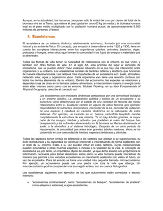 Aunque, en la actualidad, los humanos componen sólo la mitad del uno por ciento del total de la
biomasa viva en la Tierra, que estima el peso global en unos 60 kg de media.), la biomasa humana
total es el peso medio multiplicado por la población humana actual, de aproximadamente 6.500
millones de personas. (Véase)




El ecosistema es un sistema dinámico relativamente autónomo, formado por una comunidad
natural y su ambiente físico. El concepto, que empezó a desarrollarse entre 1920 y 1930, tiene en
cuenta las complejas interacciones entre los organismos (plantas, animales, bacterias, algas,
protozoos y hongos, entre otros) que forman la comunidad y los flujos de energía y materiales que
la atraviesan.

Todas las formas de vida tienen la necesidad de relacionarse con el entorno en que viven, y
también con otras formas de vida. En el siglo XX, esta premisa dio lugar al concepto de
ecosistema, que se pueden definir como cualquier situación en la que hay una interacción entre
organismos y su entorno. Los ecosistemas constan de factores bióticos y abióticos que funcionan
de manera interrelacionada. Los factores más importantes de un ecosistema son: suelo, atmósfera,
radiación solar, agua y organismos vivos. Cada organismo vivo tiene una relación continua con
todos los demás elementos de su entorno. Dentro del ecosistema, las especies se relacionan y
dependen unas de otras en la llamada cadena alimentaria, e intercambian materia y energía tanto
entre ellas mismas como como con su entorno. Michael Pidwirny, en su libro Fundamentals of
Physical Geography, describe el concepto así:

              Los ecosistemas son entidades dinámicas compuestas por una comunidad biológica
              y un entorno abiótico. La composición abiótica y biótica de un ecosistema y su
              estructura viene determinada por el estado de una cantidad de factores del medio
              relacionados entre sí. Cualquier cambio en alguno de estos factores (por ejemplo:
              disponibilidad de nutrientes, temperatura, intensidad de la luz, densidad de población
              de una especie...) resultará en cambios dinámicos en la naturaleza de estos
              sistemas. Por ejemplo, un incendio en un bosque caducifolio templado cambia
              completamente la estructura de ese sistema. Ya no hay árboles grandes, la mayor
              parte de los musgos, hierbas y arbustos que poblaban el suelo del bosque han
              desaparecido y los nutrientes almacenados en la biomasa se liberan rápidamente al
              suelo, a la atmósfera y al sistema hidrológico. Después de un corto periodo de
              recuperación, la comunidad que antes eran grandes árboles maduros, ahora se ha
              convertido en una comunidad de hierbas, especies herbáceas y plántulas.

Todas las especies tienen límites de tolerancia a los factores que afectan a su supervivencia, su
éxito reproductivo y su capacidad de continuar creciendo e interactuando de forma sostenible con
el resto de su entorno. Éstas a su vez pueden influir en estos factores, cuyas consecuencias
pueden extenderse a otras muchas especies o incluso a la totalidad de la vida. El concepto de
ecosistema es, por tanto, un importante objeto de estudio, ya que dicho estudio nos proporciona la
información necesaria para tomar decisiones sobre cómo la vida humana puede interactuar de
manera que permita a los variados ecosistemas un crecimiento sostenido con vistas al futuro, en
vez de expoliarlos. Para tal estudio se toma una unidad más pequeña llamada microecosistema.
Por ejemplo, un ecosistema puede ser una piedra con toda la vida que alberga. Un
macroecosistema podría comprender una ecorregión entera, con su cuenca hidrográfica.

Los ecosistemas siguientes son ejemplos de los que actualmente están sometidos a estudio
intensivo:

      "ecosistemas continentales", como "ecosistemas de bosque", "ecosistemas de pradera"
       como estepas o sabanas), o agro-ecosistemas,
 