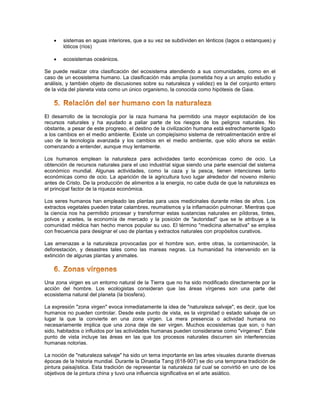    sistemas en aguas interiores, que a su vez se subdividen en lénticos (lagos o estanques) y
        lóticos (ríos)

       ecosistemas oceánicos.

Se puede realizar otra clasificación del ecosistema atendiendo a sus comunidades, como en el
caso de un ecosistema humano. La clasificación más amplia (sometida hoy a un amplio estudio y
análisis, y también objeto de discusiones sobre su naturaleza y validez) es la del conjunto entero
de la vida del planeta vista como un único organismo, la conocida como hipótesis de Gaia.




El desarrollo de la tecnología por la raza humana ha permitido una mayor explotación de los
recursos naturales y ha ayudado a paliar parte de los riesgos de los peligros naturales. No
obstante, a pesar de este progreso, el destino de la civilización humana está estrechamente ligado
a los cambios en el medio ambiente. Existe un complejísimo sistema de retroalimentación entre el
uso de la tecnología avanzada y los cambios en el medio ambiente, que sólo ahora se están
comenzando a entender, aunque muy lentamente.

Los humanos emplean la naturaleza para actividades tanto económicas como de ocio. La
obtención de recursos naturales para el uso industrial sigue siendo una parte esencial del sistema
económico mundial. Algunas actividades, como la caza y la pesca, tienen intenciones tanto
económicas como de ocio. La aparición de la agricultura tuvo lugar alrededor del noveno milenio
antes de Cristo. De la producción de alimentos a la energía, no cabe duda de que la naturaleza es
el principal factor de la riqueza económica.

Los seres humanos han empleado las plantas para usos medicinales durante miles de años. Los
extractos vegetales pueden tratar calambres, reumatismos y la inflamación pulmonar. Mientras que
la ciencia nos ha permitido procesar y transformar estas sustancias naturales en píldoras, tintes,
polvos y aceites, la economía de mercado y la posición de "autoridad" que se le atribuye a la
comunidad médica han hecho menos popular su uso. El término "medicina alternativa" se emplea
con frecuencia para designar el uso de plantas y extractos naturales con propósitos curativos.

Las amenazas a la naturaleza provocadas por el hombre son, entre otras, la contaminación, la
deforestación, y desastres tales como las mareas negras. La humanidad ha intervenido en la
extinción de algunas plantas y animales.




Una zona virgen es un entorno natural de la Tierra que no ha sido modificado directamente por la
acción del hombre. Los ecologistas consideran que las áreas vírgenes son una parte del
ecosistema natural del planeta (la biosfera).

La expresión "zona virgen" evoca inmediatamente la idea de "naturaleza salvaje", es decir, que los
humanos no pueden controlar. Desde este punto de vista, es la virginidad o estado salvaje de un
lugar la que la convierte en una zona virgen. La mera presencia o actividad humana no
necesariamente implica que una zona deje de ser virgen. Muchos ecosistemas que son, o han
sido, habitados o influidos por las actividades humanas pueden considerarse como "vírgenes". Este
punto de vista incluye las áreas en las que los procesos naturales discurren sin interferencias
humanas notorias.

La noción de "naturaleza salvaje" ha sido un tema importante en las artes visuales durante diversas
épocas de la historia mundial. Durante la Dinastía Tang (618-907) se dio una temprana tradición de
pintura paisajística. Esta tradición de representar la naturaleza tal cual se convirtió en uno de los
objetivos de la pintura china y tuvo una influencia significativa en el arte asiático.
 