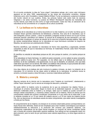 En el mundo occidental, la idea de "zona virgen" (naturaleza salvaje, etc.) como valor intrínseco
apareció en los años 1800, especialmente en las obras del movimiento romántico. Artistas
británicos como John Constable y Joseph Mallord William Turner se dedicaron a plasmar la belleza
del mundo natural en sus cuadros. Antes, las pinturas habían sido sobre todo de escenas
religiosas o de seres humanos. La poesía de William Wordsworth describe las maravillas del
mundo natural, que antes se veía como un lugar amenazador. Cada vez más, la valoración de la
naturaleza se fue convirtiendo en un aspecto de la cultura occidental.




La belleza de la naturaleza es un tema recurrente en la vida moderna y en el arte: los libros que la
ensalzan llenan grandes estanterías de bibliotecas y librerías. Esa cara de la naturaleza, que el
arte (fotografía, pintura, poesía...) tanto ha retratado y elogiado revela la fuerza con la que muchas
personas asocian naturaleza con belleza. El porqué de la existencia de esa asociación y en qué
consiste ésta constituyen el campo de estudio de la rama de la filosofía llamada estética. Más allá
de ciertas características básicas de la naturaleza en cuya hermosura coinciden la mayoría de
filósofos, las opiniones son prácticamente infinitas.

Muchos científicos, que estudian la naturaleza de forma más específica y organizada, también
comparten la idea de que la naturaleza es hermosa. El matemático francés Jules Henri Poincaré
(1854-1912) dijo:

El científico no estudia la naturaleza porque es útil, sino porque le cautiva, y le cautiva porque es
bella.
Si la naturaleza no fuera hermosa, no valdría la pena conocerla, y si no valiera la pena conocerla,
tampoco valdría la pena vivir. Por supuesto, no me refiero aquí a la belleza que estimula los
sentidos, la de las cualidades y las apariencias; no es que la desdeñe, en absoluto, sino que ésta
nada tiene que hacer con la ciencia. Me refiero a la belleza más profunda, la que procede del orden
armonioso de las partes y que puede captar una inteligencia pura.

Una idea clásica de la belleza del arte involucra la palabra mímesis, es decir, la imitación de la
naturaleza. En el dominio de las ideas sobre la belleza de la naturaleza, lo perfecto evoca la
simetría, la división exacta y otras fórmulas y nociones matemáticas perfectas.




Algunos campos de la ciencia ven la naturaleza como "materia en movimiento", obedeciendo a
ciertas "leyes naturales" que la ciencia se encarga de descubrir y entender.

Se suele definir la materia como la sustancia de la que se componen los objetos físicos, y
constituye el universo observable. Según la teoría de la relatividad especial, no existe ninguna
distinción inalterable entre la materia y la energía, dado que la materia se puede convertir en
energía (véase aniquilación), y viceversa (véase creación de la materia). Ahora se piensa que los
componentes visibles del universo constituyen únicamente un 4 por ciento de la masa total, y que
lo restante consiste en un 73 por ciento de materia oscura y un 23 por ciento de materia oscura
fría. Aún se desconoce la naturaleza exacta de estos componentes, que están siendo investigados
a fondo por los físicos.

El comportamiento de la materia y la energía en el universo observable parece corresponderse con
leyes físicas bien definidas. Éstas se han empleado para crear modelos cosmológicos que explican
satisfactoriamente la estructura y la evolución del universo que podemos observar. Las
expresiones matemáticas de las leyes físicas emplean un conjunto de veinte constantes físicas
que, a través del universo observable, parecen estáticas. Sus valores se han conseguido medir con
gran precisión, pero la razón de por qué tienen esos valores específicos y no otros sigue siendo un
misterio.
 