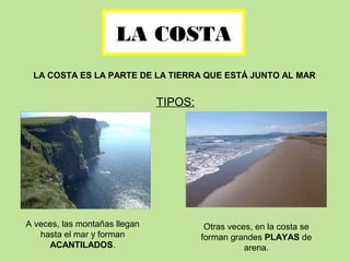 LA COSTA
LA COSTA ES LA PARTE DE LA TIERRA QUE ESTÁ JUNTO AL MAR
TIPOS:
A veces, las montañas llegan
hasta el mar y forman
ACANTILADOS.
Otras veces, en la costa se
forman grandes PLAYAS de
arena.
 