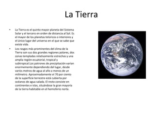 La Tierra La Tierra es el quinto mayor planeta del Sistema Solar y el tercero en orden de distancia al Sol. Es el mayor de los planetas telúricos o interiores y el único lugar del universo en el que se sabe que existe vida. Los rasgos más prominentes del clima de la Tierra son sus dos grandes regiones polares, dos zonas templadas relativamente estrechas y una amplia región ecuatorial, tropical y subtropical.Los patrones de precipitación varían enormemente dependiendo del lugar, desde varios metros de agua al año a menos de un milímetro. Aproximadamente el 70 por ciento de la superficie terrestre está cubierta por océanos de agua salada. El resto consiste en continentes e islas, situándose la gran mayoría de la tierra habitable en el hemisferio norte. 