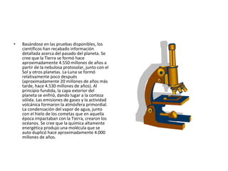 Basándose en las pruebas disponibles, los científicos han recabado información detallada acerca del pasado del planeta. Se cree que la Tierra se formó hace aproximadamente 4.550 millones de años a partir de la nebulosa protosolar, junto con el Sol y otros planetas. La Luna se formó relativamente poco después (aproximadamente 20 millones de años más tarde, hace 4.530 millones de años). Al principio fundida, la capa exterior del planeta se enfrió, dando lugar a la corteza sólida. Las emisiones de gases y la actividad volcánica formaron la atmósfera primordial. La condensación del vapor de agua, junto con el hielo de los cometas que en aquella época impactaban con la Tierra, crearon los océanos. Se cree que la química altamente energética produjo una molécula que se auto duplicó hace aproximadamente 4.000 millones de años. 