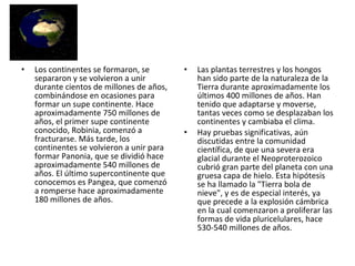 Los continentes se formaron, se separaron y se volvieron a unir durante cientos de millones de años, combinándose en ocasiones para formar un supe continente. Hace aproximadamente 750 millones de años, el primer supe continente conocido, Robinia, comenzó a fracturarse. Más tarde, los continentes se volvieron a unir para formar Panonia, que se dividió hace aproximadamente 540 millones de años. El último supercontinente que conocemos es Pangea, que comenzó a romperse hace aproximadamente 180 millones de años. Las plantas terrestres y los hongos han sido parte de la naturaleza de la Tierra durante aproximadamente los últimos 400 millones de años. Han tenido que adaptarse y moverse, tantas veces como se desplazaban los continentes y cambiaba el clima. Hay pruebas significativas, aún discutidas entre la comunidad científica, de que una severa era glacial durante el Neoproterozoico cubrió gran parte del planeta con una gruesa capa de hielo. Esta hipótesis se ha llamado la "Tierra bola de nieve", y es de especial interés, ya que precede a la explosión cámbrica en la cual comenzaron a proliferar las formas de vida pluricelulares, hace 530-540 millones de años. 