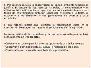 5. Por razones sociales la conservación del medio ambiente también se
justifica. El saqueo de los recursos naturales, la contaminación y el
deterioro del medio ambiente repercuten en las sociedades humanas en
forma de enfermedades, agitación social por el acceso a la tierra, al
espacio y a los alimentos; y son generadores de pobreza y crisis
económica.

6. Las razones legales que justifican la conservación están en la
Constitución Política, en los tratados internacionales y en la legislación.

La conservación de la naturaleza y de los recursos naturales se basa
esencialmente en tres aspectos:

· Ordenar el espacio y permitir diversas opciones de uso de los recursos.
· Conservar el patrimonio natural, cultural e histórico de cada país.
· Conservar los recursos naturales, base de la producción.
 