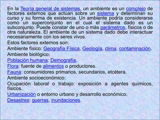 En la Teoría general de sistemas, un ambiente es un complejo de
factores externos que actúan sobre un sistema y determinan su
curso y su forma de existencia. Un ambiente podría considerarse
como un superconjunto en el cual el sistema dado es un
subconjunto. Puede constar de uno o más parámetros, físicos o de
otra naturaleza. El ambiente de un sistema dado debe interactuar
necesariamente con los seres vivos.
Estos factores externos son:
Ambiente físico: Geografía Física, Geología, clima, contaminación.
Ambiente biológico:
Población humana: Demografía.
Flora: fuente de alimentos o productores.
Fauna: consumidores primarios, secundarios, etcétera.
Ambiente socioeconómico:
Ocupación laboral o trabajo: exposición a agentes químicos,
físicos.
Urbanización o entorno urbano y desarrollo económico.
Desastres: guerras, inundaciones.
 