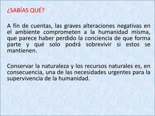 ¿SABÍAS QUÉ?

A fin de cuentas, las graves alteraciones negativas en
el ambiente comprometen a la humanidad misma,
que parece haber perdido la conciencia de que forma
parte y qué solo podrá sobrevivir si estos se
mantienen.

Conservar la naturaleza y los recursos naturales es, en
consecuencia, una de las necesidades urgentes para la
supervivencia de la humanidad.
 