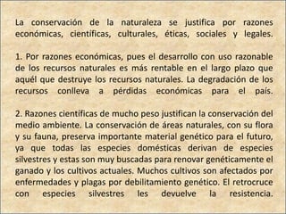 La conservación de la naturaleza se justifica por razones
económicas, científicas, culturales, éticas, sociales y legales.

1. Por razones económicas, pues el desarrollo con uso razonable
de los recursos naturales es más rentable en el largo plazo que
aquél que destruye los recursos naturales. La degradación de los
recursos conlleva a pérdidas económicas para el país.

2. Razones científicas de mucho peso justifican la conservación del
medio ambiente. La conservación de áreas naturales, con su flora
y su fauna, preserva importante material genético para el futuro,
ya que todas las especies domésticas derivan de especies
silvestres y estas son muy buscadas para renovar genéticamente el
ganado y los cultivos actuales. Muchos cultivos son afectados por
enfermedades y plagas por debilitamiento genético. El retrocruce
con especies silvestres les devuelve la resistencia.
 
