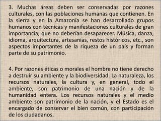 3. Muchas áreas deben ser conservadas por razones
culturales, con las poblaciones humanas que contienen. En
la sierra y en la Amazonía se han desarrollado grupos
humanos con técnicas y manifestaciones culturales de gran
importancia, que no deberían desaparecer. Música, danza,
idioma, arquitectura, artesanías, restos históricos, etc., son
aspectos importantes de la riqueza de un país y forman
parte de su patrimonio.

4. Por razones éticas o morales el hombre no tiene derecho
a destruir su ambiente y la biodiversidad. La naturaleza, los
recursos naturales, la cultura y, en general, todo el
ambiente, son patrimonio de una nación y de la
humanidad entera. Los recursos naturales y el medio
ambiente son patrimonio de la nación, y el Estado es el
encargado de conservar el bien común, con participación
de los ciudadanos.
 