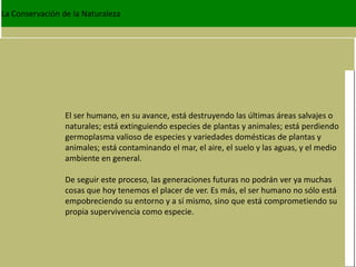 La Conservación de la Naturaleza




                 El ser humano, en su avance, está destruyendo las últimas áreas salvajes o
                 naturales; está extinguiendo especies de plantas y animales; está perdiendo
                 germoplasma valioso de especies y variedades domésticas de plantas y
                 animales; está contaminando el mar, el aire, el suelo y las aguas, y el medio
                 ambiente en general.

                 De seguir este proceso, las generaciones futuras no podrán ver ya muchas
                 cosas que hoy tenemos el placer de ver. Es más, el ser humano no sólo está
                 empobreciendo su entorno y a sí mismo, sino que está comprometiendo su
                 propia supervivencia como especie.
 