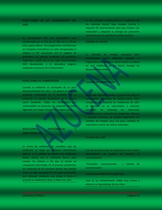 REACTIVIDAD DE LOS COMPONENTES DEL                   En los procesos endotérmicos las moléculas de
AIRE                                                 los reactivos tienen baja energía inetrna y
                                                     requiere de calentamiento para que choque con
                                                     intensidad y adquiere la energía de activación
                                                     necesaria que les permita el cambio químico.
en composición del aire atmosférico esta
conformado por el 21% de o2 78% n2 y el 1% de        ENERGÍA DE ENLACE
otros gases dichos microorganismos transforman
en nitrógeno atmosférico en sales nitrogenadas el
oxigeno el N2 reacciones con el oxigeno de
                                                     La cantidad de energía necesaria para
atmosfera. Las plantas sintetizan las sustancias
                                                     descomponer una molécula gaseosa y
orgánicas a partir de la luz solar CO2minerales
                                                     fragmentos individuales o `para romper un enlace
H2O devolviendo a la atmosfera oxigeno
                                                     en una molécula, se les llama, energía de
mediante el proceso de la fotosíntesis.
                                                     disociación de enlace.



REACCIONES DE COMBUSTIÓN                             CALORES DE COMBUSTIÓN
Cuando la oxidación se acompaña de un gran
desprendimiento de calor y luz genera el proceso
conocido combustión en el momento que la             La energía liberada cuando un gramo de material
oxidación se efectúa lentamente se le conoce         combustible reacciona, se conoce como valor
como oxidación. Todos los compuestos son             energético del material, las mediciones de calor
combustibles los procesos de oxidación se hacen      se efectúan en un calorímetro a volumen
vigorosas con mayor energía con oxigeno puro.        constante     sin    embargo      las  reacciones
                                                     normalmente se efectúan en recipientes abiertos
                                                     a presión constante, se pueden determinar los
                                                     cambios de entalpia para una gran cantidad de
                                                     reacciones a partir de valores tabulados.
REACCIONES             EXOTÉRMICAS              Y
ENDOTÉRMICAS
                                                     CALIDAD DEL AIRE


La teoría de colisiones se considera que las
moléculas al estar en continuo movimiento            Cuando los elementos se componen al aire sufren
chocan, si la colisión es efectiva las moléculas     alteracdiones es cuando se produce la
deben chocar con la suficiente fuerza para           contaminación.
romper los enlaces a fin que se forme un
compuesto intermedio. En el proceso exotérmico        Principales contaminantes       y   fuentes   de
las moléculas de los reactivos tienen alta energía   contaminación
interna y solo requieren de una poca combustión
                                                     CONTAMINACIÓN POR PLOMO (Pb)
que obtienen mediante una chispa o flama el
proceso es exotérmico ósea se libera de calor.       Este es un contaminante solido muy toxico y
                                                     afecta en el aprendizaje de los niños.



GUARACA PAOLA                                                                              Página 12
 