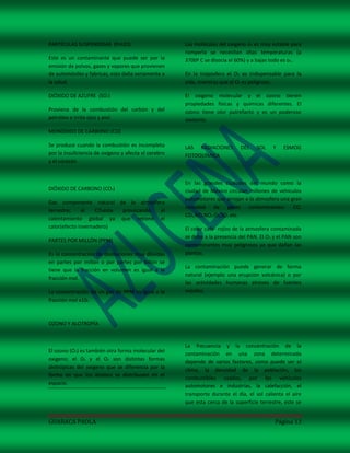 PARTÍCULAS SUSPENDIDAS (Pm10)                         Las moléculas del oxigeno o2 es muy estable para
                                                      romperla se necesitan altas temperaturas (a
Este es un contaminante que puede ser por la          3700ª C se disocia el 60%) y a bajas todo es o2.
emisión de polvos, gases y vapores que provienen
de automóviles y fabricas, esto daña seriamente a     En la troposfera el O2 es indispensable para la
la salud.                                             vida, mientras que el O3 es peligroso.

DIÓXIDO DE AZUFRE (SO2)                               El oxigeno molecular y el ozono tienen
                                                      propiedades físicas y químicas diferentes. El
Proviene de la combustión del carbón y del            ozono tiene olor putrefacto y es un poderoso
petróleo e irrita ojos y piel.                        oxidante.

MONÓXIDO DE CARBONO (CO)

Se produce cuando la combustión es incompleta         LAS RADIACIONES        DEL    SOL    Y    ESMOG
por la insuficiencia de oxigeno y afecta el cerebro   FOTOQUÍMICA
y el corazón.


                                                      En las grandes ciudades del mundo como la
DIÓXIDO DE CARBONO (CO2)                              ciudad de México circulan millones de vehículos
                                                      automotores que arrojan a la atmosfera una gran
Gas componente natural de la atmosfera
                                                      cantidad de gases contaminantes: CO,
terrestre;     el   CO2esta provocando el
                                                      CO2,NO,NO2,O3,SO2 etc.
calentamiento global ya que retiene el
calor(efecto invernadero)                             El color café- rojizo de la atmosfera contaminada
                                                      se debe a la presencia del PAN. El O2 y el PAN son
PARTES POR MILLÓN (PPM)
                                                      contaminantes muy peligrosos ya que dañan las
Es la concentración de disoluciones muy diluidas      plantas.
en partes por millón o por partes por billón se
                                                      La contaminación puede generar de forma
tiene que la fracción en volumen es igual a la
                                                      natural (ejemplo una erupción volcánica) o por
fracción mol.
                                                      las actividades humanas atreves de fuentes
La concentración de un gas de PPM es igual a la       móviles.
fracción mol x106



OZONO Y ALOTROPÍA


                                                      La frecuencia y la concentración de la
El ozono (O3) es también otra forma molecular del
                                                      contaminación en una zona determinada
oxigeno; el O2 y el O3 son distintas formas
                                                      depende de varios factores, como puede ser el
alotrópicas del oxigeno que se diferencia por la
                                                      clima, la densidad de la población, los
forma en que los átomos se distribuyen en el
                                                      combustibles usados, por los vehículos
espacio.
                                                      automotores e industrias, la calefacción, el
                                                      transporte durante el día, el sol calienta el aire
                                                      que esta cerca de la superficie terrestre, este se


GUARACA PAOLA                                                                               Página 13
 