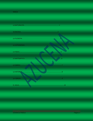 INDECE




LA NATURALEZA……………………………………………………………………………….1


ECOMONIA……………………………………………………………………………………2


LA FILOSOFIA………………………………………………………………………………………3


LA ASTRONOMIA…………………………………………………………………………………4


LA FISICA………………………………………………………………………………………………5


LA MATEMATICA……………………………………………………………………………………6


LA QIMICA………………………………………………………………………………………………7


LA HISTORIA……………………………………………………………………………………………8


LA CIENCIA………………………………………………………………………………………………9


EL AGUA……………………………………………………………………………………………………...10




GUARACA PAOLA                                        Página 3
 