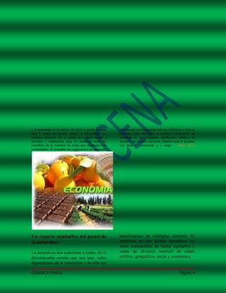 L a economía es el estudio de cómo la gente en cada     un proyecto de prosperidad para los individuos y para la
país o grupo de países utilizan o administran sus       sociedad. Para ello hace el análisis a soluciones de
recursos limitados con el objeto de producir bienes y   eficiencia en la producción, distribución, oferta y la
servicios y distribuirlos para su consumo entre los     demanda de bienes y servicios. Debido a que la escasez
miembros de la sociedad de modo que satisfagan sus      nos lleva a economizar y a elegir ... Read more
necesidades. El propósito de la economía es bosquejar




Un reparto equitativo del pastel de                     beneficiamos de múltiples maneras. El
la naturaleza                                           problema es que dichos beneficios no
                                                        están compartidos de forma equitativa a
La naturaleza nos concierne a todos. Es el              causa de diversos motivos de orden
denominador común que nos une: todos                    político, geográfico, social y económico.
dependemos de la naturaleza y de ella nos

GUARACA PAOLA                                                                                       Página 4
 