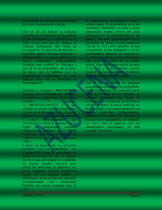 mayores que los causados por el petróleo      Los detergentes constituyen un caso a
que están encargados de combatir.             estudiar aparte. Su gran difusión en el uso
                                              doméstico e industrial y su nula o escasa
Con el fin de limitar la peligrosa            degradación natural, tienen una gran
acumulación de productos no degradables       repercusión en la contaminación de las
en los ecosistemas y su influencia en la      aguas y una alta responsabilidad en la
salud de los seres que los integran, se       mortandad de peces y seres acuáticos.
exploran actualmente dos lineas de            Uno de los más claros ejemplos del uso
investigación: la selección de bacterias y    irresponsable de los detergentes y de las
microbios capaces de atacar moléculas no      consecuencias negativas que provoca, es
biodegradables y la experimentación con       su aplicación masiva como dispersantes
nuevos       materiales    biodegradables,    para limitar los efectos de las mareas
diseñados para sustituir las funciones y      negras. Estas actuaciones causan estragos
usos de los no degradables, por ejemplo:      en la fauna y la flora marinas, todavía
un nuevo tipo de plástico, con las            mayores que los causados por el petróleo
características tradicionales de este         que están encargados de combatir.
material, pero con la capacidad de
descomponerse                                 Con el fin de limitar la peligrosa
                                              acumulación de productos no degradables
Producto o elemento ORGÁNICO es               en los ecosistemas y su influencia en la
aquel que está constituido por sustancias     salud de los seres que los integran, se
procedentes de organismos vivos, ya sean      exploran actualmente dos lineas de
animales             o           vegetales.   investigación: la selección de bacterias y
La BIODEGRADACIÓN, a la que                   microbios capaces de atacar moléculas no
también se conoce por Descomposición,         biodegradables y la experimentación con
consiste en la destrucción de un elemento     nuevos       materiales    biodegradables,
orgánico, gracias a la acción de bacterias    diseñados para sustituir las funciones y
y     otros     microorganismos,       que    usos de los no degradables, por ejemplo:
transforman la sustancia compleja que lo      un nuevo tipo de plástico, con las
forma     en    componentes      sencillos,   características tradicionales de este
habitualmente presentes en el Medio           material, pero con la
Ambiente. Como son el Dióxido de
Carbono (CO2), Agua (H2O) y Amoniaco
(NH3).
Aunque, la mayoría de los elementos
presentes en la Naturaleza son
biodegradables, existe un gran número de
sustancias introducidas por el Hombre
que no lo son, por ejemplo los pesticidas,
los metales pesados (mercurio entre
otros), los herbicidas, los plásticos, etc.
Estos productos tóxicos persistentes
entran en las cadenas tróficas o
alimentarias de los ecosistemas naturales,
desencadenando        una     acumulación
biológica de toxinas peligrosa para la
vida.

GUARACA PAOLA                                                                   Página 6
 