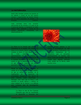 LA NATURALEZA
Serán ellos también quienes les guiarán en
los talleres a través de los que podrán
conocer y experimentar de manera directa
con las obras expuestas, los artistas y los
procesos                          creativos.

Cada     actividad   tiene   una    duración
aproximada de 90 minutos y el coste es de
5 euros por alumno. La inscripción en estos
talleres debe realizarse a través de los
centros     educativos    contactando    con
didactica@cdan.es




La física es la ciencia que estudia la         hombre porque gracias a su
Naturaleza en su sentido más amplio. La        estudio e investigación ha sido
física es la ciencia básica que estudia el     posible encontrar explicación a los
cosmos, es decir, el todo desde el punto       diferentes fenómenos de la
de       vista     científico.      Aunque,    naturaleza, que se presentan
aparentemente, la física consiste en           cotidianamente en nuestra vida
buscar o encontrar una matematización de       diaria. Como por ejemplo, algo tan
la realidad observable, no es así. Lo que      común para algunas personas
ocurre es que la matemática es el idioma       como puede ser la lluvia, entre
en que se puede expresar con mayor             muchos otros.
precisión lo que se dice en física.

Desde un punto de vista aplicado, el
campo de la física es mucho más amplio,
ya que se utiliza, por ejemplo, en la
explicación    de la aparición        de
propiedades emergentes, más típicos de
otras ciencias como Sociología y
Biología. Esto hace que la física y sus
métodos se pueda aplicar y utilizar en
otros campos de la ciencia y se utilicen
para cualquier tipo de investigación
científica.

       La física es una de las Ciencias
       Naturales que más ha contribuido
       al desarrollo y bienestar del

GUARACA PAOLA                                                            Página 8
 